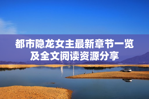 都市隐龙女主最新章节一览及全文阅读资源分享