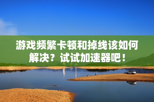 游戏频繁卡顿和掉线该如何解决？试试加速器吧！