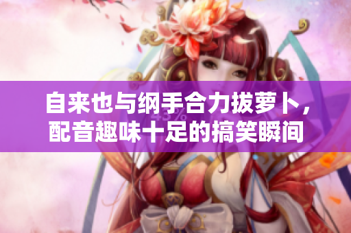 自来也与纲手合力拔萝卜，配音趣味十足的搞笑瞬间