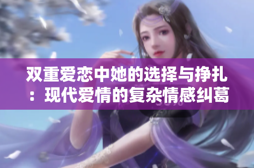 双重爱恋中她的选择与挣扎：现代爱情的复杂情感纠葛