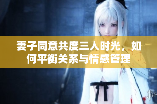 妻子同意共度三人时光，如何平衡关系与情感管理