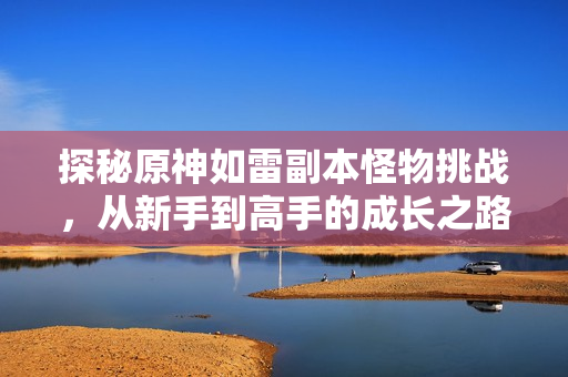 探秘原神如雷副本怪物挑战，从新手到高手的成长之路
