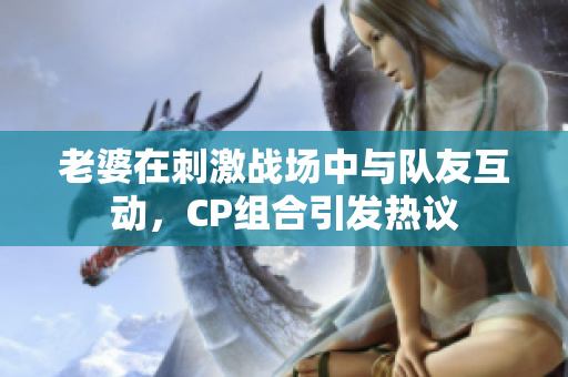 老婆在刺激战场中与队友互动，CP组合引发热议