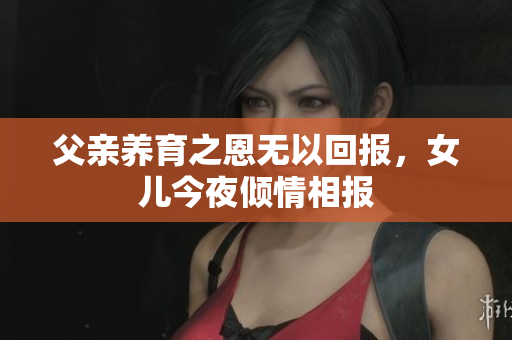 父亲养育之恩无以回报，女儿今夜倾情相报