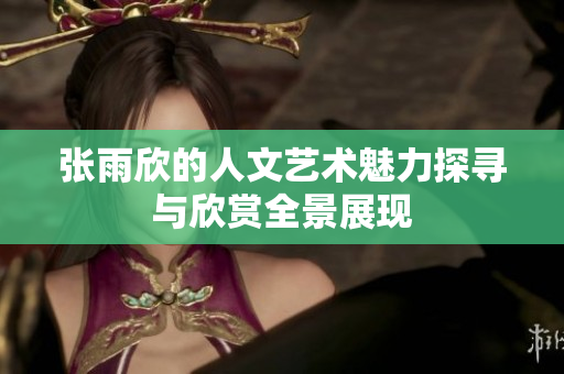 张雨欣的人文艺术魅力探寻与欣赏全景展现