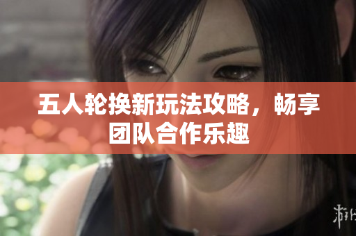 五人轮换新玩法攻略，畅享团队合作乐趣