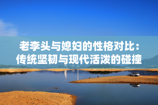 老李头与媳妇的性格对比：传统坚韧与现代活泼的碰撞