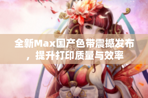 全新Max国产色带震撼发布，提升打印质量与效率