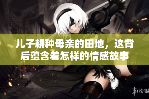 儿子耕种母亲的田地，这背后蕴含着怎样的情感故事