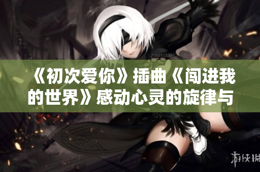 《初次爱你》插曲《闯进我的世界》感动心灵的旋律与回忆