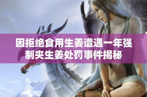 因拒绝食用生姜遭遇一年强制夹生姜处罚事件揭秘
