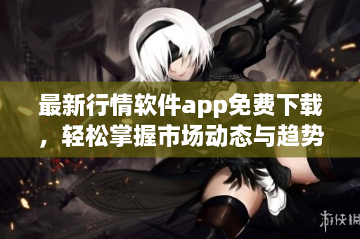最新行情软件app免费下载，轻松掌握市场动态与趋势