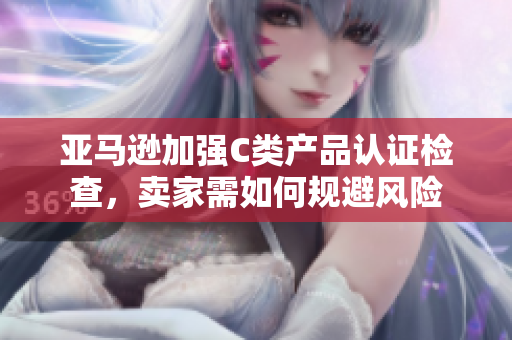 亚马逊加强C类产品认证检查，卖家需如何规避风险