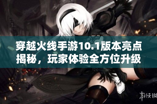 穿越火线手游10.1版本亮点揭秘，玩家体验全方位升级分析