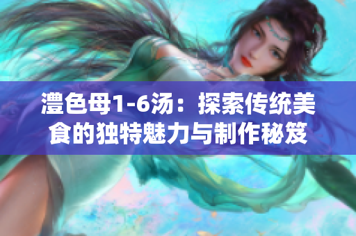 澧色母1-6汤：探索传统美食的独特魅力与制作秘笈
