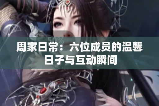 周家日常：六位成员的温馨日子与互动瞬间