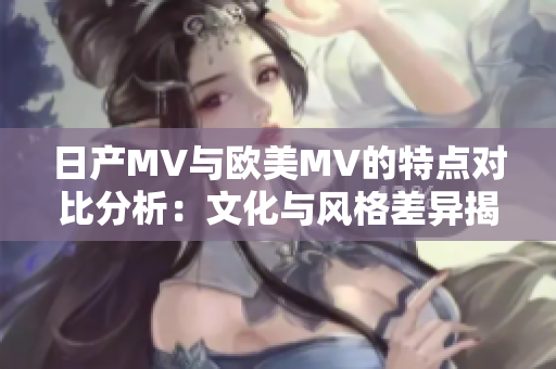 日产MV与欧美MV的特点对比分析：文化与风格差异揭秘