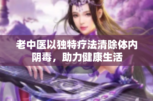 老中医以独特疗法清除体内阴毒，助力健康生活