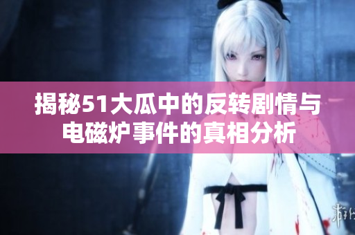 揭秘51大瓜中的反转剧情与电磁炉事件的真相分析