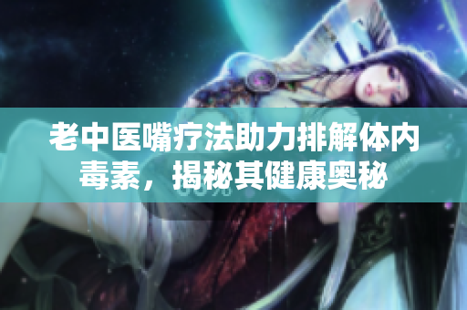 老中医嘴疗法助力排解体内毒素，揭秘其健康奥秘