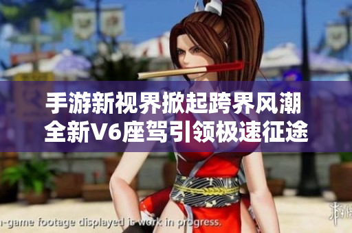 手游新视界掀起跨界风潮 全新V6座驾引领极速征途