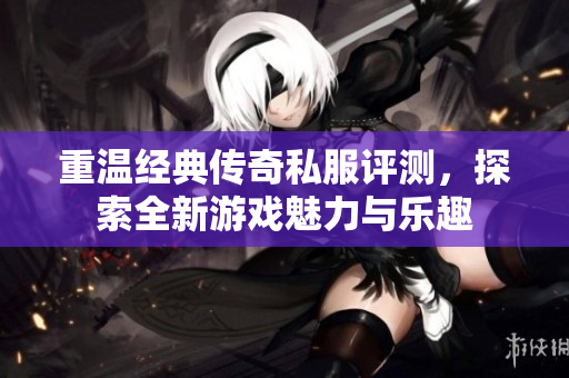 重温经典传奇私服评测，探索全新游戏魅力与乐趣