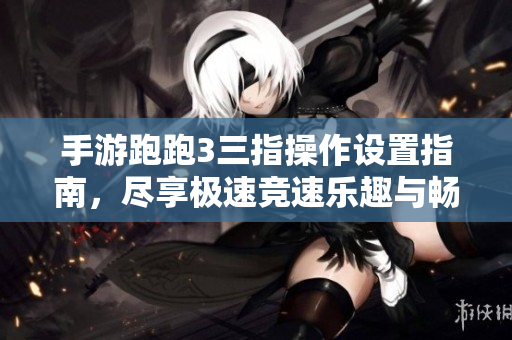 手游跑跑3三指操作设置指南，尽享极速竞速乐趣与畅快体验