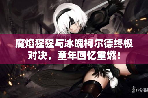 魔焰猩猩与冰魄柯尔德终极对决，童年回忆重燃！