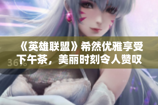 《英雄联盟》希然优雅享受下午茶，美丽时刻令人赞叹不已