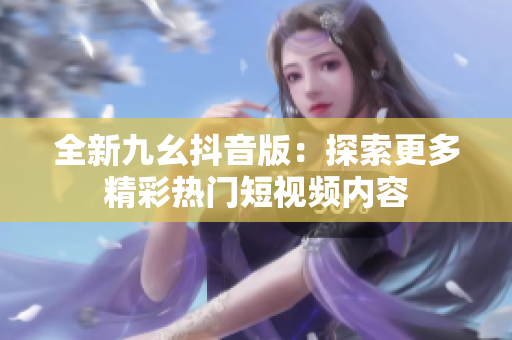 全新九幺抖音版：探索更多精彩热门短视频内容
