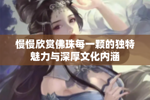 慢慢欣赏佛珠每一颗的独特魅力与深厚文化内涵