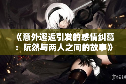 《意外邂逅引发的感情纠葛：阮然与两人之间的故事》