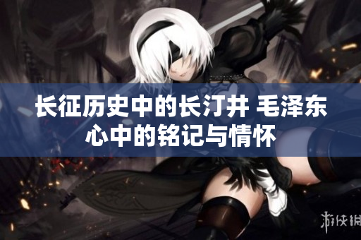 长征历史中的长汀井 毛泽东心中的铭记与情怀