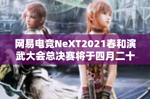网易电竞NeXT2021春和演武大会总决赛将于四月二十四日正式开幕