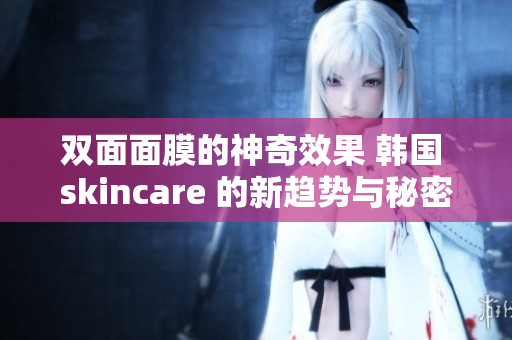 双面面膜的神奇效果 韩国 skincare 的新趋势与秘密