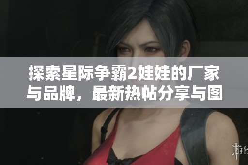 探索星际争霸2娃娃的厂家与品牌，最新热帖分享与图片欣赏
