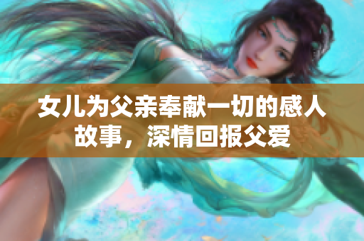 女儿为父亲奉献一切的感人故事，深情回报父爱