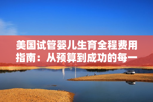 美国试管婴儿生育全程费用指南：从预算到成功的每一步详解