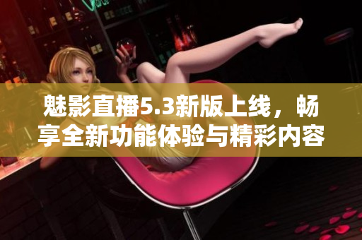 魅影直播5.3新版上线，畅享全新功能体验与精彩内容
