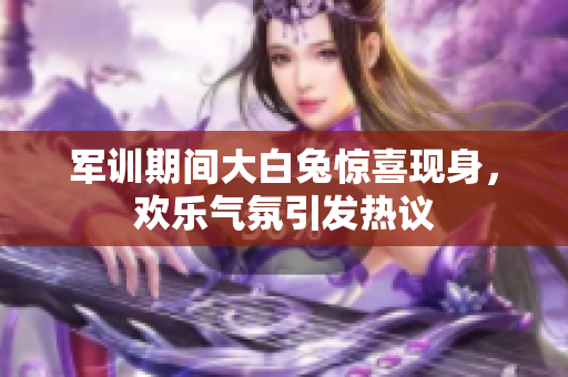 军训期间大白兔惊喜现身，欢乐气氛引发热议