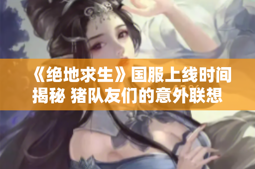 《绝地求生》国服上线时间揭秘 猪队友们的意外联想曝光