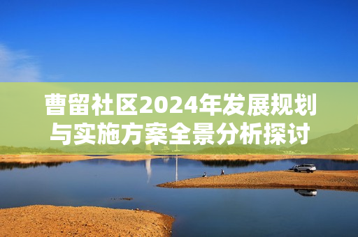 曹留社区2024年发展规划与实施方案全景分析探讨