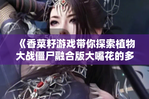 《香菜籽游戏带你探索植物大战僵尸融合版大嘴花的多重形态》