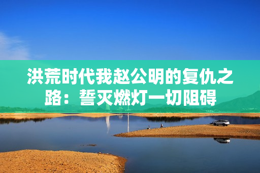 洪荒时代我赵公明的复仇之路：誓灭燃灯一切阻碍