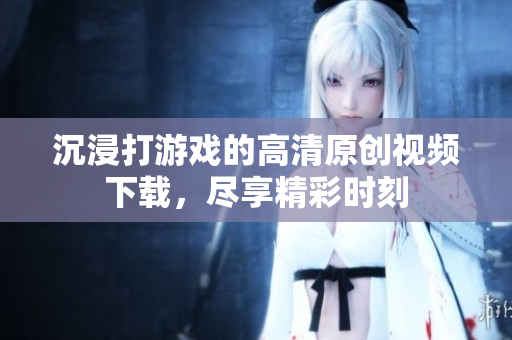 沉浸打游戏的高清原创视频下载，尽享精彩时刻