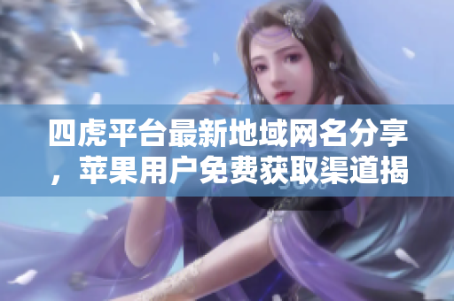 四虎平台最新地域网名分享，苹果用户免费获取渠道揭秘