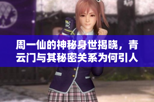 周一仙的神秘身世揭晓，青云门与其秘密关系为何引人关注