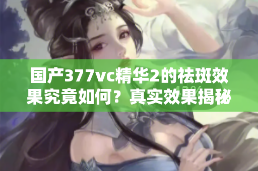 国产377vc精华2的祛斑效果究竟如何？真实效果揭秘分析