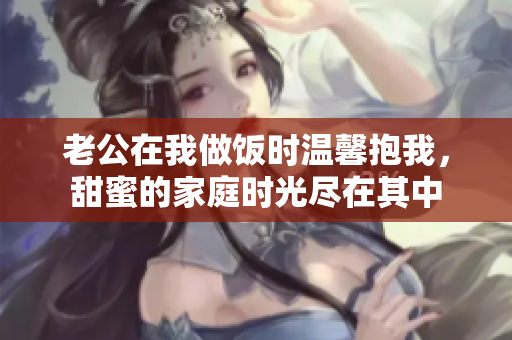 老公在我做饭时温馨抱我，甜蜜的家庭时光尽在其中