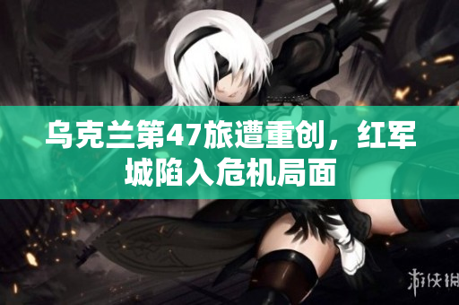 乌克兰第47旅遭重创，红军城陷入危机局面